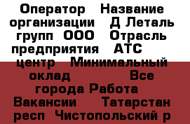 Оператор › Название организации ­ Д Леталь групп, ООО › Отрасль предприятия ­ АТС, call-центр › Минимальный оклад ­ 18 000 - Все города Работа » Вакансии   . Татарстан респ.,Чистопольский р-н